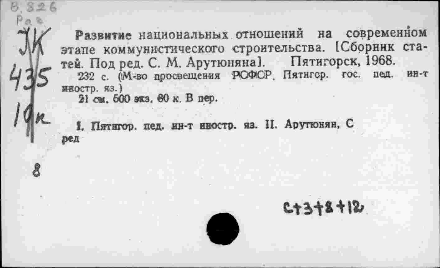 ﻿6. 224,

Развитие национальных отношений на современном этапе коммунистического строительства. [Сборник статей. Под ред. С. М. Арутюняна]. Пятигорск, 1968.
232 с. ('М-во просвещения ‘РСФСР. Пятнгор. гос. пед. ин-т неостр. яз.)
21 см. 500 экз. 00 к. В пер.
I. Пятигор. пед. ин-т иностр, из. П. Арутюнян, С ред
